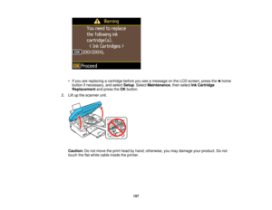 Page 157• If you are replacing a cartridge before you see a message on the LCD screen, press the home
button if necessary, and select Setup. SelectMaintenance, then select Ink Cartridge
Replacement and press theOKbutton.
2. Lift up the scanner unit.
Caution: Do not move the print head by hand; otherwise, you may damage your product. Do not
touch the flat white cable inside the printer.
157 