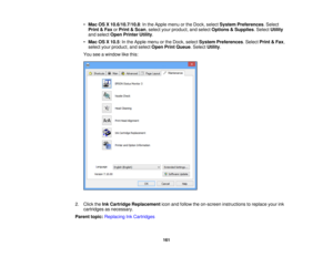 Page 161•
Mac OS X 10.6/10.7/10.8: In the Apple menu or the Dock, select System Preferences. Select
Print & Fax orPrint & Scan, select your product, and select Options & Supplies. SelectUtility
and select Open Printer Utility.
• Mac OS X 10.5: In the Apple menu or the Dock, select System Preferences. SelectPrint & Fax,
select your product, and select Open Print Queue. SelectUtility.
You see a window like this:
2. Click the Ink Cartridge Replacement icon and follow the on-screen instructions to replace your ink...