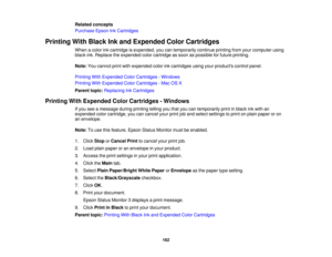 Page 162Related concepts
Purchase Epson Ink Cartridges
Printing With Black Ink and Expended Color Cartridges When a color ink cartridge is expended, you can temporarily continue printing from your computer using
black ink. Replace the expended color cartridge as soon as possible for future printing.
Note:You cannot print with expended color ink cartridges using your products control panel.
Printing With Expended Color Cartridges - Windows
Printing With Expended Color Cartridges - Mac OS X
Parent topic: Replacing...
