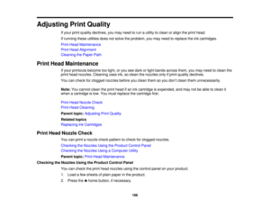 Page 166Adjusting Print Quality
If your print quality declines, you may need to run a utility to clean or align the print head.
If running these utilities does not solve the problem, you may need to replace the ink cartridges.
Print Head Maintenance
Print Head Alignment
Cleaning the Paper Path
Print Head Maintenance If your printouts become too light, or you see dark or light bands across them, you may need to clean the
print head nozzles. Cleaning uses ink, so clean the nozzles only if print quality declines....