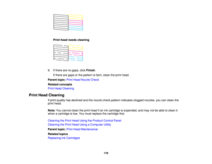 Page 170Print head needs cleaning
6. If there are no gaps, click Finish.
If there are gaps or the pattern is faint, clean the print head.
Parent topic: Print Head Nozzle Check
Related concepts
Print Head Cleaning
Print Head Cleaning If print quality has declined and the nozzle check pattern indicates clogged nozzles, you can clean the
print head.
Note:You cannot clean the print head if an ink cartridge is expended, and may not be able to clean it
when a cartridge is low. You must replace the cartridge first....