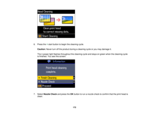 Page 1726. Press the start button to begin the cleaning cycle.
Caution: Never turn off the product during a cleaning cycle or you may damage it.
The power light flashes throughout the cleaning cycle and stays on green when the cleaning cycle
is finished. You see this screen:
7. Select Nozzle Check and press theOKbutton to run a nozzle check to confirm that the print head is
clean.
172 
