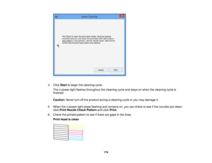 Page 1744. Click
Startto begin the cleaning cycle.
The power light flashes throughout the cleaning cycle and stays on when the cleaning cycle is
finished.
Caution: Never turn off the product during a cleaning cycle or you may damage it.
5. When the power light stops flashing and remains on, you can check to see if the nozzles are clean; click Print Nozzle Check Pattern and clickPrint.
6. Check the printed pattern to see if there are gaps in the lines. Print head is clean
174 