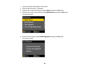 Page 1761. Load a few sheets of plain paper in the product.
2. Press the home button, if necessary.
3. Press the left or right arrow buttons to select
Setupand press the OKbutton.
4. Press the up or down arrow buttons to select Maintenanceand press theOKbutton.
You see this screen:
5. Press the arrow buttons to select Head Alignmentand press theOKbutton.
You see this screen:
176 