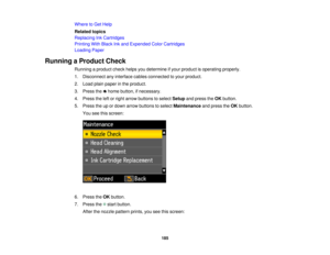 Page 185Where to Get Help
Related topics
Replacing Ink Cartridges
Printing With Black Ink and Expended Color Cartridges
Loading Paper
Running a Product Check Running a product check helps you determine if your product is operating properly.
1. Disconnect any interface cables connected to your product.
2. Load plain paper in the product.
3. Press the home button, if necessary.
4. Press the left or right arrow buttons to select Setupand press the OKbutton.
5. Press the up or down arrow buttons to select...