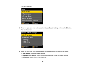 Page 187You see this screen:
3. Press the up or down arrow buttons to select Restore Default Settingsand press theOKbutton.
You see this screen:
4. Press the up or down arrow buttons to select one of these options and press the OKbutton:
• Wi-Fi Settings: Resets all network settings.
• All except Wi-Fi Settings: Resets all control panel settings, except for network settings.
• All Settings: Resets all control panel settings.
187 