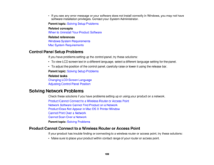 Page 189• If you see any error message or your software does not install correctly in Windows, you may not have
software installation privileges. Contact your System Administrator.
Parent topic: Solving Setup Problems
Related concepts
When to Uninstall Your Product Software
Related references
Windows System Requirements
Mac System Requirements
Control Panel Setup Problems If you have problems setting up the control panel, try these solutions:
• To view LCD screen text in a different language, select a different...