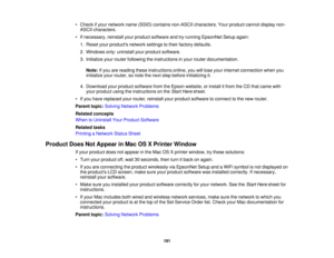 Page 191• Check if your network name (SSID) contains non-ASCII characters. Your product cannot display non-
ASCII characters.
• If necessary, reinstall your product software and try running EpsonNet Setup again: 1. Reset your products network settings to their factory defaults.
2. Windows only: uninstall your product software.
3. Initialize your router following the instructions in your router documentation.
Note: If you are reading these instructions online, you will lose your internet connection when you...