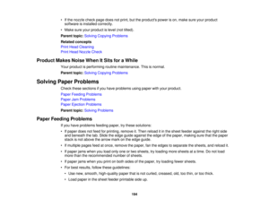 Page 194• If the nozzle check page does not print, but the products power is on, make sure your product
software is installed correctly.
• Make sure your product is level (not tilted).
Parent topic: Solving Copying Problems
Related concepts
Print Head Cleaning
Print Head Nozzle Check
Product Makes Noise When It Sits for a While Your product is performing routine maintenance. This is normal.
Parent topic:Solving Copying Problems
Solving Paper Problems Check these sections if you have problems using paper with...