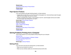 Page 196Related tasks
Cancelling Printing Using a Product Button
Related topics
Loading Paper
Paper Ejection Problems If you have problems with paper ejecting properly, try these solutions:
• If paper does not eject fully, you may have set the wrong paper size. Cancel printing to eject the paper.Select the correct paper size when you reprint.
• If paper is wrinkled when it ejects, it may be damp or too thin. Load new paper and be sure to select the correct paper type setting when you reprint.
Parent topic:...
