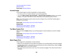 Page 200Incorrect Image Size or Position
Slanted Printout
Parent topic:
Solving Problems
Inverted Image If your printed image is inverted unexpectedly, try these solutions:
• Turn off any mirror or inversion settings in your printing application.
• Turn off theMirror Image, Flip horizontally, or Reverse page orientation settings in your printer
software. (This option has different names, depending on your operating system version.)
Note: Leave these options turned on when you print on Epson Iron-on Cool Peel...