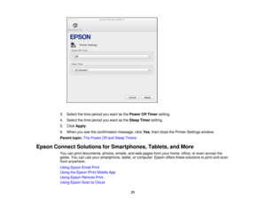 Page 213. Select the time period you want as the
Power Off Timersetting.
4. Select the time period you want as the Sleep Timersetting.
5. Click Apply.
6. When you see the confirmation message, click Yes, then close the Printer Settings window.
Parent topic: The Power Off and Sleep Timers
Epson Connect Solutions for Smartphones, Tablets, and More You can print documents, photos, emails, and web pages from your home, office, or even across the
globe. You can use your smartphone, tablet, or computer. Epson offers...