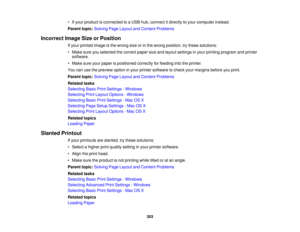 Page 203• If your product is connected to a USB hub, connect it directly to your computer instead.
Parent topic:
Solving Page Layout and Content Problems
Incorrect Image Size or Position If your printed image is the wrong size or in the wrong position, try these solutions:
• Make sure you selected the correct paper size and layout settings in your printing program and printersoftware.
• Make sure your paper is positioned correctly for feeding into the printer.
You can use the preview option in your printer...