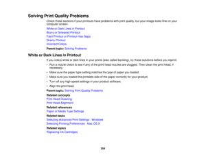 Page 204Solving Print Quality Problems
Check these sections if your printouts have problems with print quality, but your image looks fine on your
computer screen.
White or Dark Lines in Printout
Blurry or Smeared Printout
Faint Printout or Printout Has Gaps
Grainy Printout
Incorrect Colors
Parent topic:Solving Problems
White or Dark Lines in Printout If you notice white or dark lines in your prints (also called banding), try these solutions before you reprint:
• Run a nozzle check to see if any of the print head...