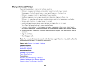 Page 205Blurry or Smeared Printout
If your printouts are blurry or smeared, try these solutions:
• Make sure your paper is not damp, curled, old, or loaded incorrectly in your product.
• Use a support sheet with special paper, or load special paper one sheet at a time.
• Make sure your paper meets the specifications for your product.
• Use Epson papers to ensure proper saturation and absorption of genuine Epson inks.
• Make sure the paper type setting in your product software matches the type of paper you...