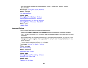 Page 207• You may need to increase the image resolution or print a smaller size; see your software
documentation.
Parent topic: Solving Print Quality Problems
Related concepts
Print Head Alignment
Related tasks
Selecting Basic Print Settings - Windows
Selecting Basic Print Settings - Mac OS X
Selecting Advanced Print Settings - Windows
Selecting Printing Preferences - Mac OS X
Related topics
Loading Paper
Incorrect Colors If your printouts have incorrect colors, try these solutions:
• Make sure the...