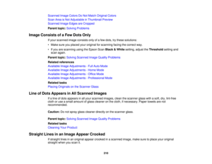 Page 210Scanned Image Colors Do Not Match Original Colors
Scan Area is Not Adjustable in Thumbnail Preview
Scanned Image Edges are Cropped
Parent topic:
Solving Problems
Image Consists of a Few Dots Only If your scanned image consists only of a few dots, try these solutions:
• Make sure you placed your original for scanning facing the correct way.
• If you are scanning using the Epson Scan Black & Whitesetting, adjust the Thresholdsetting and
scan again.
Parent topic: Solving Scanned Image Quality Problems...