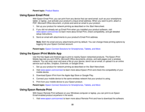 Page 22Parent topic:
Product Basics
Using Epson Email Print With Epson Email Print, you can print from any device that can send email, such as your smartphone,
tablet, or laptop. Just activate your products unique email address. When you want to print, attach a
PDF, Microsoft Office document, or photo and send an email to your product.
1. Set up your product for network printing as described on the Start Heresheet.
2. If you did not already set up Email Print when you installed your product software, visit...