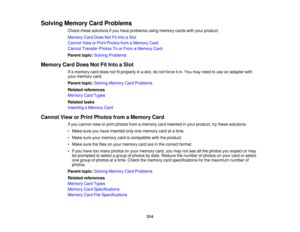Page 214Solving Memory Card Problems
Check these solutions if you have problems using memory cards with your product.
Memory Card Does Not Fit Into a Slot
Cannot View or Print Photos from a Memory Card
Cannot Transfer Photos To or From a Memory Card
Parent topic:Solving Problems
Memory Card Does Not Fit Into a Slot If a memory card does not fit properly in a slot, do not force it in. You may need to use an adapter with
your memory card.
Parent topic:Solving Memory Card Problems
Related references
Memory Card...