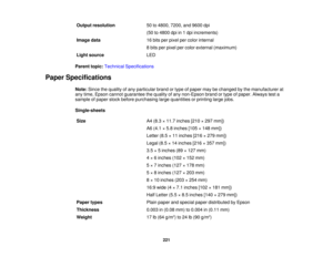 Page 221Output resolution
50 to 4800, 7200, and 9600 dpi
(50 to 4800 dpi in 1 dpi increments)
Image data 16 bits per pixel per color internal
8 bits per pixel per color external (maximum)
Light source LED
Parent topic: Technical Specifications
Paper Specifications Note:Since the quality of any particular brand or type of paper may be changed by the manufacturer at
any time, Epson cannot guarantee the quality of any non-Epson brand or type of paper. Always test a
sample of paper stock before purchasing large...