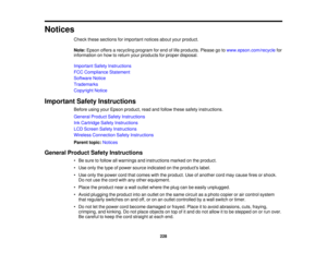 Page 228Notices
Check these sections for important notices about your product.
Note:Epson offers a recycling program for end of life products. Please go to www.epson.com/recyclefor
information on how to return your products for proper disposal.
Important Safety Instructions
FCC Compliance Statement
Software Notice
Trademarks
Copyright Notice
Important Safety Instructions Before using your Epson product, read and follow these safety instructions.
General Product Safety Instructions
Ink Cartridge Safety...