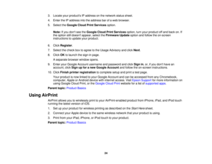 Page 243. Locate your products IP address on the network status sheet.
4. Enter the IP address into the address bar of a web browser.
5. Select the
Google Cloud Print Services option.
Note: If you dont see the Google Cloud Print Services option, turn your product off and back on. If
the option still doesnt appear, select the Firmware Updateoption and follow the on-screen
instructions to update your product.
6. Click Register.
7. Select the check box to agree to the Usage Advisory and click Next.
8. Click OKto...