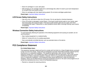 Page 231• Store ink cartridges in a cool, dark place.
• After bringing an ink cartridge inside from a cold storage site, allow it to warm up at room temperature
for at least three hours before using it.
• Store ink cartridges with their labels facing upward. Do not store cartridges upside down.
Parent topic: Important Safety Instructions
LCD Screen Safety Instructions • Use only a dry, soft cloth to clean the LCD screen. Do not use liquid or chemical cleansers.
• If the LCD screen is damaged, contact Epson. If...