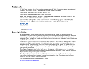 Page 236Trademarks
EPSON®
and Supplies Central ®
are registered trademarks, EPSON Exceed Your Vision is a registered
logomark, and Epson Connect TM
is a trademark of Seiko Epson Corporation.
Epson Store SM
is a service mark of Epson America, Inc.
Epson iPrint TM
is a trademark of Seiko Epson Corporation.
Apple, iPad, iPhone, iPod touch, and Mac OS are trademarks of Apple Inc., registered in the U.S. and
other countries. AirPrint is a trademark of Apple Inc.
General Notice: Other product names used herein are for...