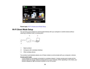Page 28Parent topic:
Wi-Fi Infrastructure Mode Setup
Wi-Fi Direct Mode Setup You can set up your product to communicate directly with your computer or another device without
requiring a wireless router or access point.
1 Epson product
2 Computer with a wireless interface
3 Other wireless device
Your product automatically selects one of these modes to communicate with your computer or device:
Access point mode If your product is not already connected to a wireless network, it enters access point mode and the...