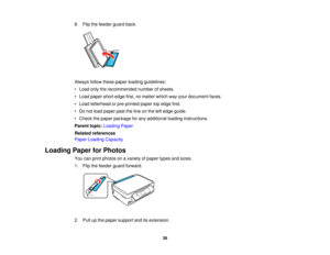 Page 398. Flip the feeder guard back.
Always follow these paper loading guidelines:
• Load only the recommended number of sheets.
• Load paper short edge first, no matter which way your document faces.
• Load letterhead or pre-printed paper top edge first.
• Do not load paper past the line on the left edge guide.
• Check the paper package for any additional loading instructions.
Parent topic:
Loading Paper
Related references
Paper Loading Capacity
Loading Paper for Photos You can print photos on a variety of...