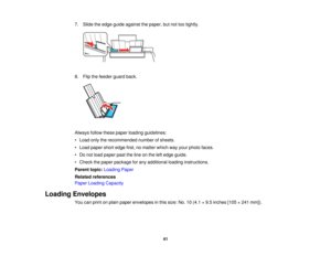Page 417. Slide the edge guide against the paper, but not too tightly.
8. Flip the feeder guard back.
Always follow these paper loading guidelines:
• Load only the recommended number of sheets.
• Load paper short edge first, no matter which way your photo faces.
• Do not load paper past the line on the left edge guide.
• Check the paper package for any additional loading instructions.
Parent topic:
Loading Paper
Related references
Paper Loading Capacity
Loading Envelopes You can print on plain paper envelopes...