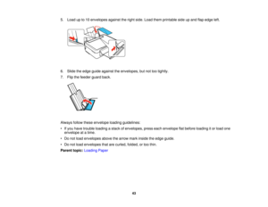 Page 435. Load up to 10 envelopes against the right side. Load them printable side up and flap edge left.
6. Slide the edge guide against the envelopes, but not too tightly.
7. Flip the feeder guard back.
Always follow these envelope loading guidelines:
• If you have trouble loading a stack of envelopes, press each envelope flat before loading it or load one
envelope at a time.
• Do not load envelopes above the arrow mark inside the edge guide.
• Do not load envelopes that are curled, folded, or too thin....