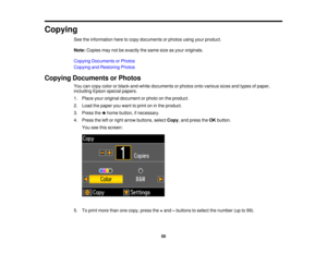Page 50Copying
See the information here to copy documents or photos using your product.
Note:Copies may not be exactly the same size as your originals.
Copying Documents or Photos
Copying and Restoring Photos
Copying Documents or Photos You can copy color or black-and-white documents or photos onto various sizes and types of paper,
including Epson special papers.
1. Place your original document or photo on the product.
2. Load the paper you want to print on in the product.
3. Press the home button, if...