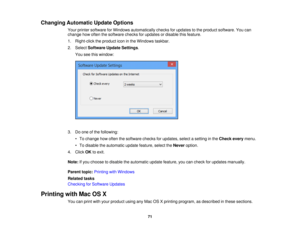 Page 71Changing Automatic Update Options
Your printer software for Windows automatically checks for updates to the product software. You can
change how often the software checks for updates or disable this feature.
1. Right-click the product icon in the Windows taskbar.
2. SelectSoftware Update Settings.
You see this window:
3. Do one of the following: • To change how often the software checks for updates, select a setting in the Check everymenu.
• To disable the automatic update feature, select the...