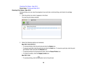 Page 82Checking Print Status - Mac OS X
Parent topic:
Printing with Mac OS X
Checking Print Status - Mac OS X During printing, you can view the progress of your print job, control printing, and check ink cartridge
status.
1. Click the printer icon when it appears in the Dock.You see the print status window:
2. Select the following options as necessary: Mac OS X 10.5/10.6/10.7:
• To cancel printing, click the print job and click the Deleteicon.
• To pause a print job, click the print job and click the Holdicon....