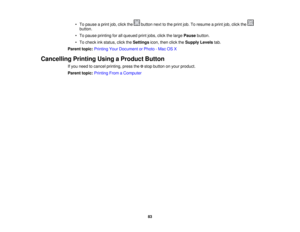 Page 83• To pause a print job, click the button next to the print job. To resume a print job, click the
button.
• To pause printing for all queued print jobs, click the large Pausebutton.
• To check ink status, click the Settingsicon, then click the Supply Levelstab.
Parent topic: Printing Your Document or Photo - Mac OS X
Cancelling Printing Using a Product Button If you need to cancel printing, press the stop button on your product.
Parent topic:Printing From a Computer
83 