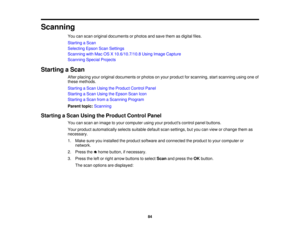 Page 84Scanning
You can scan original documents or photos and save them as digital files.
Starting a Scan
Selecting Epson Scan Settings
Scanning with Mac OS X 10.6/10.7/10.8 Using Image Capture
Scanning Special Projects
Starting a Scan After placing your original documents or photos on your product for scanning, start scanning using one of
these methods.
Starting a Scan Using the Product Control Panel
Starting a Scan Using the Epson Scan Icon
Starting a Scan from a Scanning Program
Parent topic:Scanning...