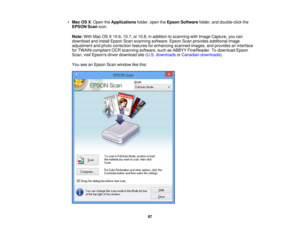 Page 87•
Mac OS X: Open the Applicationsfolder, open the Epson Software folder, and double-click the
EPSON Scan icon.
Note: With Mac OS X 10.6, 10.7, or 10.8, in addition to scanning with Image Capture, you can
download and install Epson Scan scanning software. Epson Scan provides additional image
adjustment and photo correction features for enhancing scanned images, and provides an interface
for TWAIN-compliant OCR scanning software, such as ABBYY FineReader. To download Epson
Scan, visit Epsons driver...