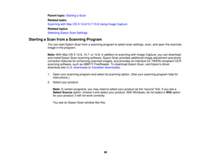 Page 88Parent topic:
Starting a Scan
Related tasks
Scanning with Mac OS X 10.6/10.7/10.8 Using Image Capture
Related topics
Selecting Epson Scan Settings
Starting a Scan from a Scanning Program You can start Epson Scan from a scanning program to select scan settings, scan, and open the scanned
image in the program.
Note:With Mac OS X 10.6, 10.7, or 10.8, in addition to scanning with Image Capture, you can download
and install Epson Scan scanning software. Epson Scan provides additional image adjustment and...