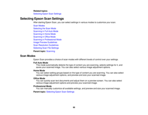 Page 90Related topics
Selecting Epson Scan Settings
Selecting Epson Scan Settings After starting Epson Scan, you can select settings in various modes to customize your scan.
Scan Modes
Selecting the Scan Mode
Scanning in Full Auto Mode
Scanning in Home Mode
Scanning in Office Mode
Scanning in Professional Mode
Image Preview Guidelines
Scan Resolution Guidelines
Selecting Scan File Settings
Parent topic:Scanning
Scan Modes Epson Scan provides a choice of scan modes with different levels of control over your...