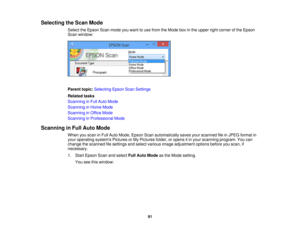 Page 91Selecting the Scan Mode
Select the Epson Scan mode you want to use from the Mode box in the upper right corner of the Epson
Scan window:
Parent topic:Selecting Epson Scan Settings
Related tasks
Scanning in Full Auto Mode
Scanning in Home Mode
Scanning in Office Mode
Scanning in Professional Mode
Scanning in Full Auto Mode When you scan in Full Auto Mode, Epson Scan automatically saves your scanned file in JPEG format in
your operating systems Pictures or My Pictures folder, or opens it in your scanning...