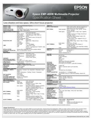 Page 1Copyright@ Epson Australia Pty Ltd - 2008 
Less shadow and less space. Ultra short focus projector
PRODUCT TYPE  Entry Level Multimedia ProjectorsPRODUCT NAME EMP-400WPRODUCT CODE V11H281053PROJECTION SYSTEM  RGB Liquid Crystal Shutter Projection SystemPROJECTION METHOD  Front / Rear / Ceiling MountSPECIFICATION OF MAIN PARTS LCDSize 0.56 inches with MLA Driving method Poly-Silicon TFT Active Matrix Pixel number1,024,000 pixels (1280 x 800) x 3 Native resolution WXGA Aspect ratio 16:10 (which covers 16:9...