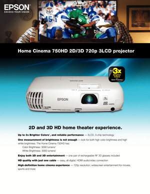 Page 1Home Cinema 750HD 2D/3D 720p 3LCD projector
2D and 3D HD home theater experience.
Up to 3 x Brighter Colors 1, and reliable performance — 3LCD, 3-chip technology
One measurement of brightness is not enough — look for both high color brightness and high 
white brightness. The Home Cinema 750HD has: 
 Color Brightness: 3000 lumens

 
2  
 White Brightness: 3000 lumens

 
2 
Enjoy both 2D and 3D entertainment — one pair of rechargeable RF 3D glasses included
HD quality with just one cable — easy,...