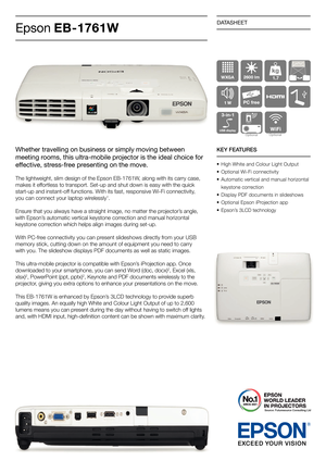 Page 1DATASHEET
Epson EB-1761W
KEY FEATURES
•  High White and Colour Light Output
•  Optional Wi-Fi connectivity
•  Automatic vertical and manual horizontal 
  keystone correction
•  Display PDF documents in slideshows
•  Optional Epson iProjection app
•  Epson’s 3LCD technology
1.7
Optional Optional
Source: Futuresource Consulting Ltd
Whether travelling on business or simply moving between 
meeting rooms, this ultra-mobile projector is the ideal choice for 
effective, stress-free presenting on the move.
The...