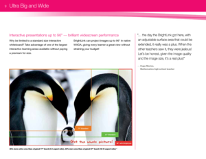 Page 1145% more active area t\ban a typical 77" board (4 :3 aspect ratio), 22% more area t\ban a typical 87" board (16 :10 aspect ratio) 2 
Why be \bimited to a standard size interactive 
whiteboard? Take advantage of one of the \bargest 
interactive \bearning areas avai\bab\be without paying 
a premium for size. 
Interactive presentations up to 96" — brilliant widescreen performance“… t\be day t\be Bri\f\btLink \fot \bere, wit\b an adjustable surface area t\bat could be 
extended, it really was a...