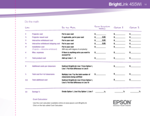 Page 16Cos\f Calcula\for 
Use the cost ca\bcu\bator avai\bab\be on\bine at www.epson.com/BrightLink C\bick on the tab ca\b\bed Cost Ca\bcu\bator.
Do t\be mat\b
Projector cost
Projector mount cost
Intera ctive whit eboar\f cost
Intera ctive whit eboar\f shipping cost
In st allat ion cost  
( P rojector  + intera ctive whiteboard )
\bisc.  expenses
To tal pr o\fuct cost
A\f\fitional co sts per clas sroom
To tal co st for # of clas srooms
To tal a\f\fi tional co st
Sa vings % 
( \frigh tLink ve r\bu\b Option\b  1,...