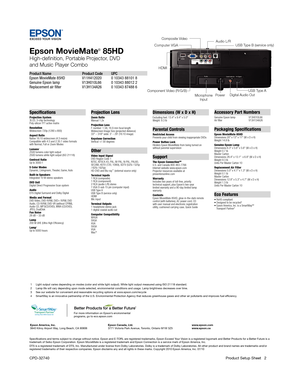 Page 2Epson MovieMate® 85HD
High-definition, Portable Projector, DVD 
and Music Player Combo
Product Name  Product Code  UPC
Epson MovieMate 85HD   V11H412020  0 10343 88101 8 
Genuine Epson lamp   V13H010L66  0 10343 88012 2
Replacement air filter   V13H134A26 0 10343 87488 6
Specifications
Projection System 
3LCD, 3-chip technology
Poly-silicon TFT active matrix
Resolution
Widescreen 720p (1280 x 800)
Aspect Ratio
Native 16:10 widescreen (4:3 resize)
Compatible with 4:3 and 2.35:1 video formats
with Normal,...