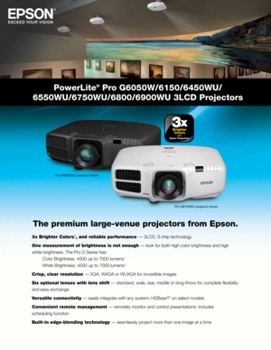 Page 1PowerLite® Pro G6050W/6150/6450WU/ 
6550WU/6750WU/6800/6900WU 3LCD Projectors
The premium large-venue projectors from Epson.
3  x Brighter Colors 1, and reliable performance — 3LCD, 3-chip technology
One measurement of brightness is not enough — look for both high color brightness and high 
white brightness. The Pro G Series has: 
  Color Brightness: 4500 up to 7000 lumens 
2 
  White Brightness: 4500 up to 7000 lumens 
2 
Crisp, clear resolution — XGA, WXGA or WUXGA for incredible images 
Six optional...