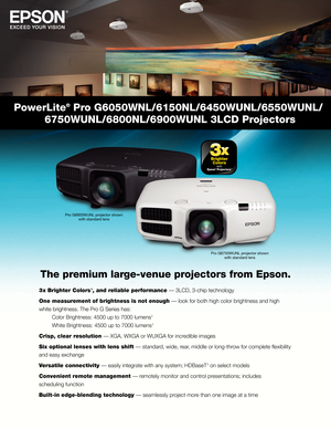 Page 1PowerLite® Pro G6050WNL/6150NL/6450WUNL/6550WUNL/ 
 6750WUNL/6800NL/6900WUNL 3LCD Projectors
The premium large-venue projectors from Epson.
3 x Brighter Colors  1, and reliable performance — 3LCD, 3-chip technology
One measurement of brightness is not enough — look for both high color brightness and high 
white brightness. The Pro G Series has: 
 Color Brightness: 4500 up to 7000 lumens

 
2 
 White Brightness: 4500 up to 7000 lumens

 
2 
Crisp, clear resolution — XGA, WXGA or WUXGA for incredible...