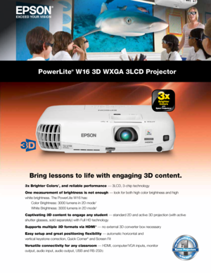 Page 1Bring lessons to life with engaging 3D content.
3 x Brighter Colors 1, and reliable performance —	3LCD,	3-chip	technology
One measurement of brightness is not enough —	look	for	both	high	color	brightness	and	high	
white	brightness.	The	PowerLite	W16	has:	
	 Color	Brightness:	3000	lumens	in	2D	mode	
2		
	 White	Brightness:	3000	lumens	in	2D	mode	
2
Captivating 3D content to engage any student —	standard	2D	and	active	3D	projection	(with	active	
shutter	glasses,	sold	separately)	with	Full	HD	technology...